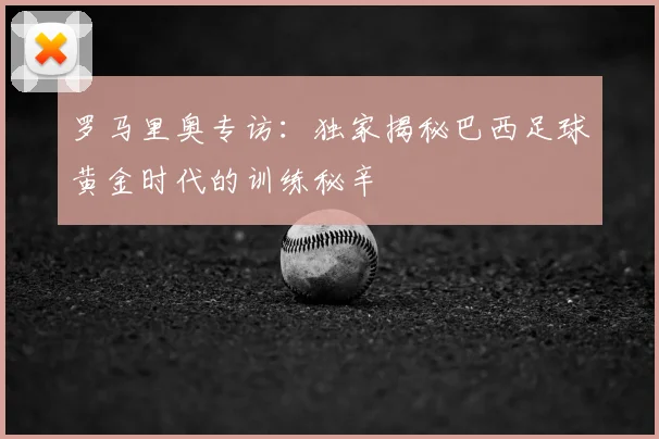 罗马里奥专访：独家揭秘巴西足球黄金时代的训练秘辛