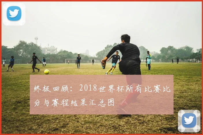 终极回顾：2018世界杯所有比赛比分与赛程结果汇总图