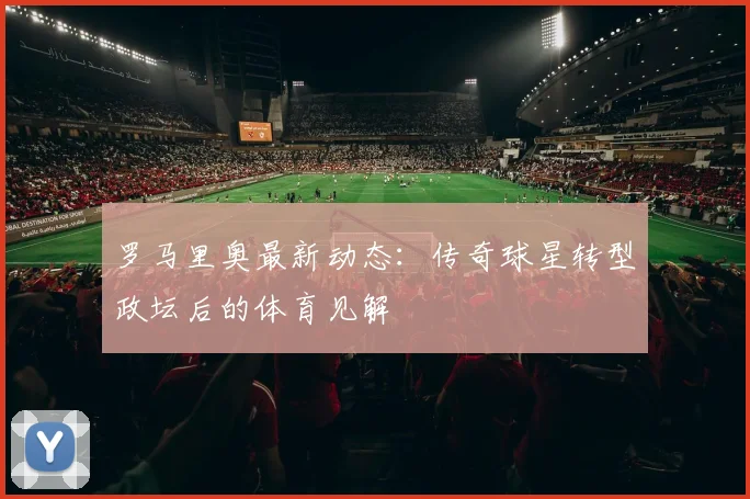 罗马里奥最新动态：传奇球星转型政坛后的体育见解