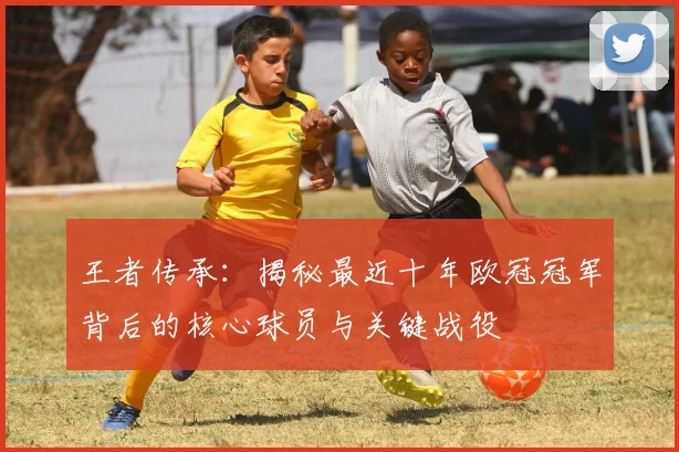 王者传承：揭秘最近十年欧冠冠军背后的核心球员与关键战役