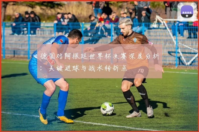 德国对阿根廷世界杯决赛深度分析：关键进球与战术转折点