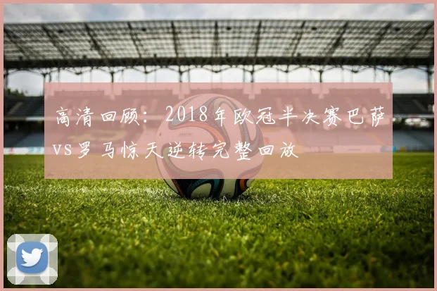 高清回顾：2018年欧冠半决赛巴萨vs罗马惊天逆转完整回放