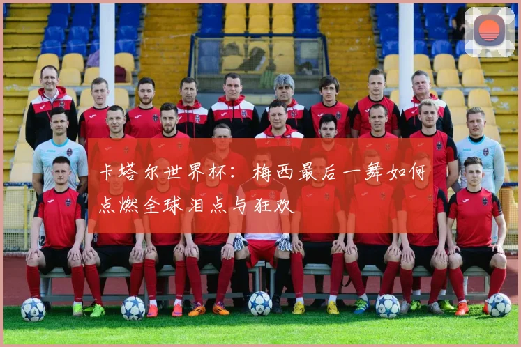 卡塔尔世界杯:梅西最后一舞如何点燃全球泪点与狂欢