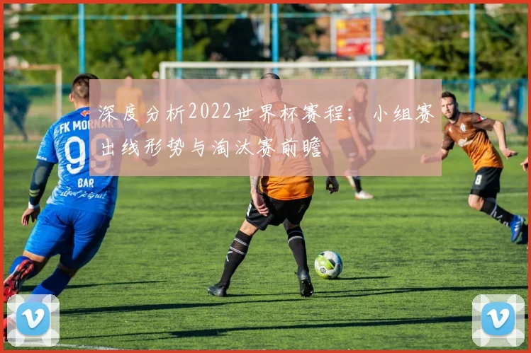 深度分析2022世界杯赛程：小组赛出线形势与淘汰赛前瞻
