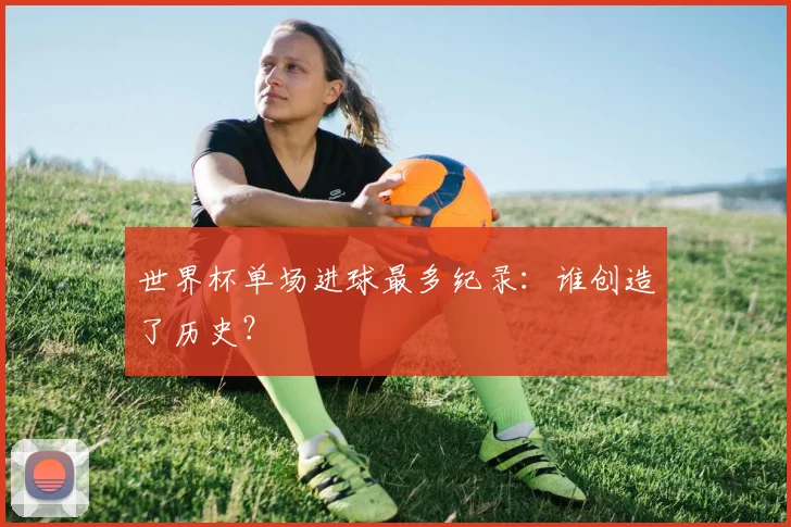 世界杯单场进球最多纪录:谁创造了历史?