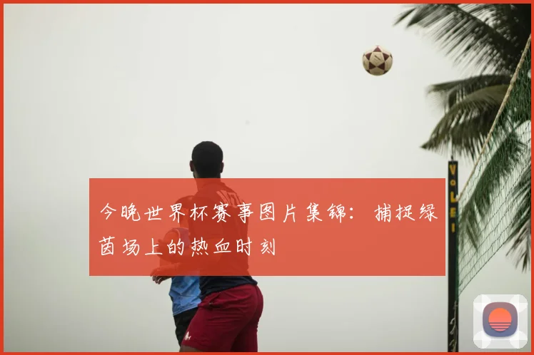今晚世界杯赛事图片集锦：捕捉绿茵场上的热血时刻