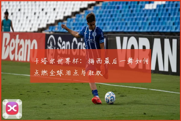 卡塔尔世界杯：梅西最后一舞如何点燃全球泪点与狂欢