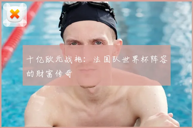 十亿欧元战袍：法国队世界杯阵容的财富传奇