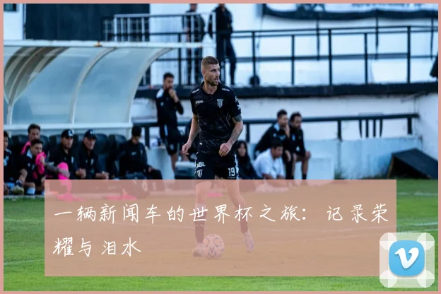 一辆新闻车的世界杯之旅:记录荣耀与泪水