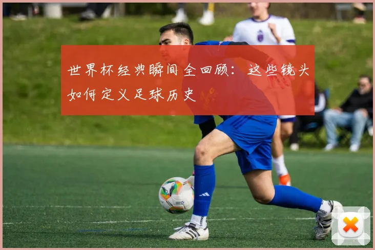 世界杯经典瞬间全回顾：这些镜头如何定义足球历史
