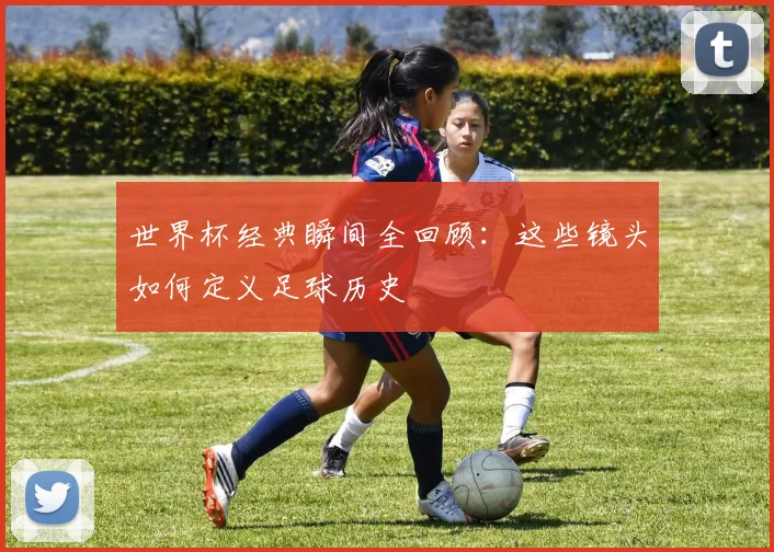 世界杯经典瞬间全回顾:这些镜头如何定义足球历史