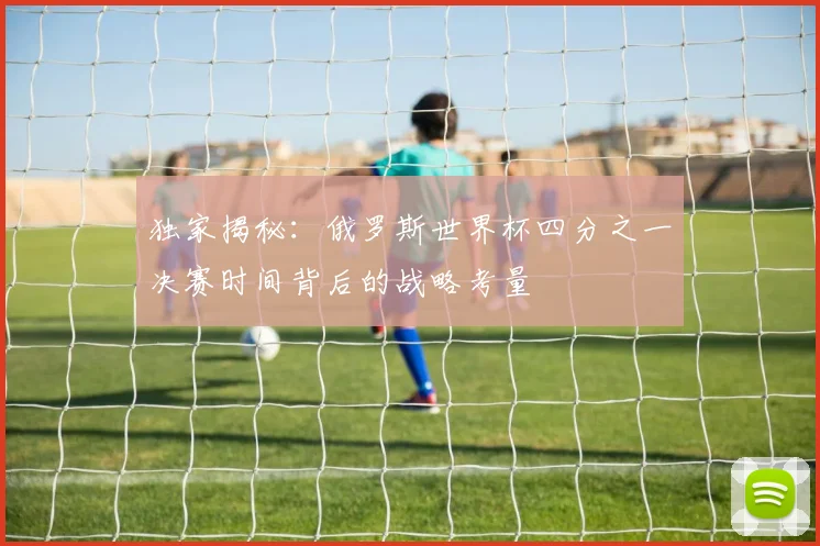 独家揭秘：俄罗斯世界杯四分之一决赛时间背后的战略考量