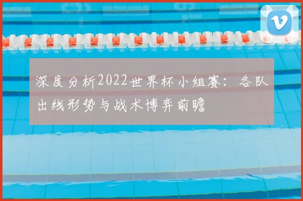 深度分析2022世界杯小组赛：各队出线形势与战术博弈前瞻