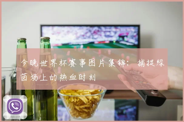 今晚世界杯赛事图片集锦：捕捉绿茵场上的热血时刻