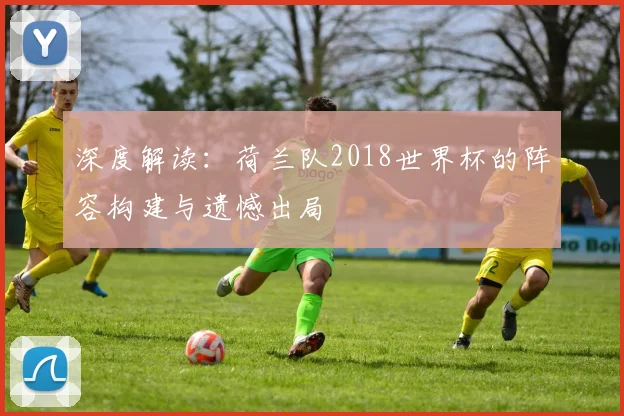 深度解读:荷兰队2018世界杯的阵容构建与遗憾出局