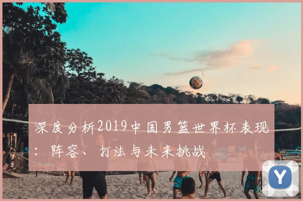深度分析2019中国男篮世界杯表现：阵容、打法与未来挑战