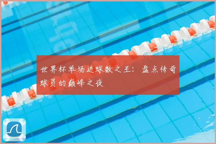 世界杯单场进球数之王：盘点传奇球员的巅峰之夜