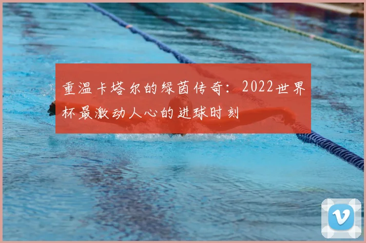 重温卡塔尔的绿茵传奇：2022世界杯最激动人心的进球时刻