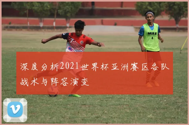 深度分析2021世界杯亚洲赛区各队战术与阵容演变